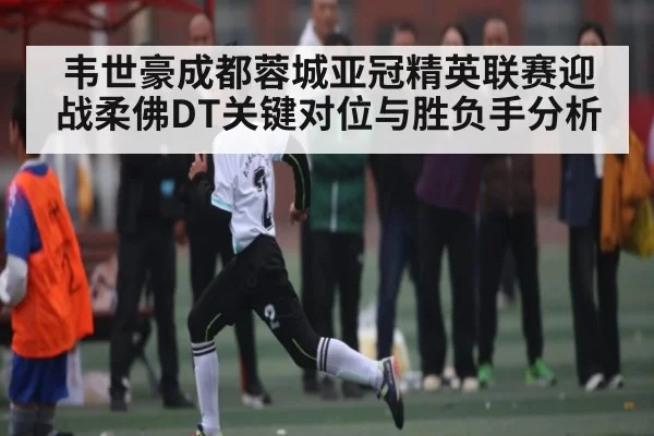 韦世豪成都蓉城亚冠精英联赛迎战柔佛DT关键对位与胜负手分析
