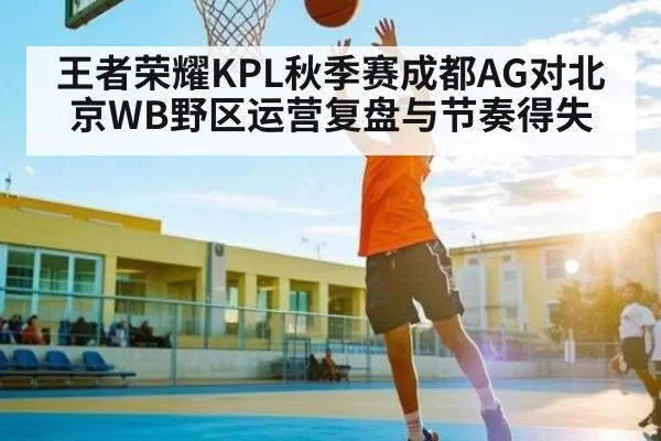 王者荣耀KPL秋季赛成都AG对北京WB野区运营复盘与节奏得失